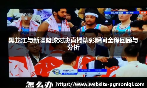 黑龙江与新疆篮球对决直播精彩瞬间全程回顾与分析