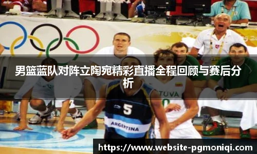 男篮蓝队对阵立陶宛精彩直播全程回顾与赛后分析