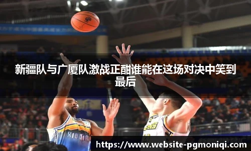 新疆队与广厦队激战正酣谁能在这场对决中笑到最后